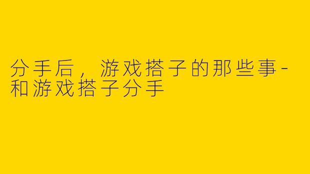 分手后，游戏搭子的那些事-和游戏搭子分手