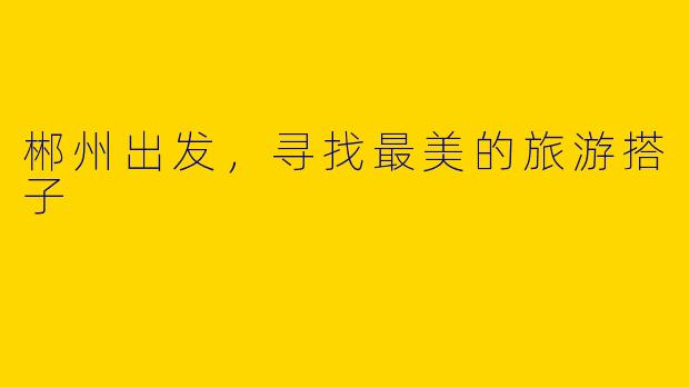 郴州出发，寻找最美的旅游搭子