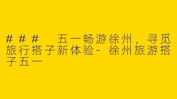 ### 五一畅游徐州，寻觅旅行搭子新体验-徐州旅游搭子五一