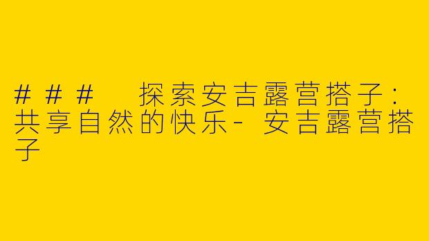 ### 探索安吉露营搭子：共享自然的快乐-安吉露营搭子