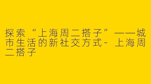 探索“上海周二搭子”——城市生活的新社交方式-上海周二搭子