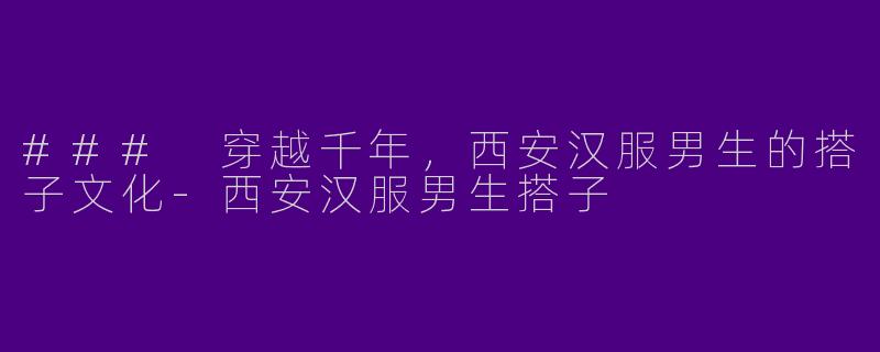 ### 穿越千年，西安汉服男生的搭子文化-西安汉服男生搭子