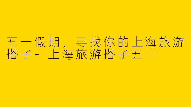 五一假期，寻找你的上海旅游搭子-上海旅游搭子五一