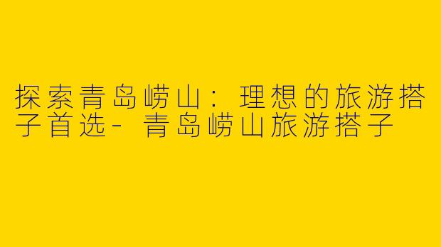 探索青岛崂山：理想的旅游搭子首选-青岛崂山旅游搭子