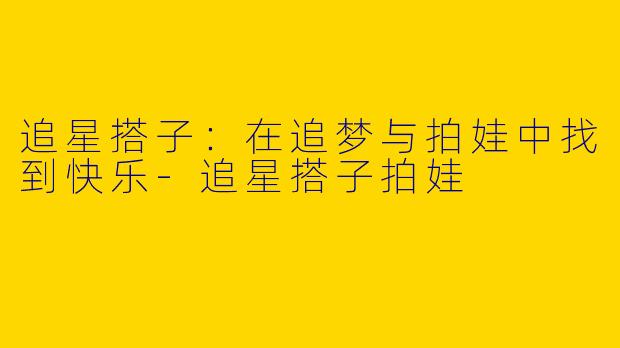 追星搭子：在追梦与拍娃中找到快乐-追星搭子拍娃