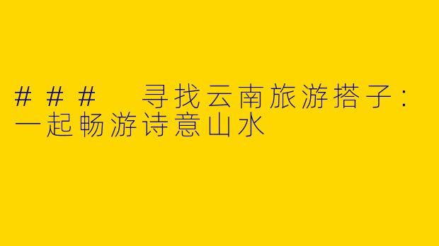 ### 寻找云南旅游搭子：一起畅游诗意山水