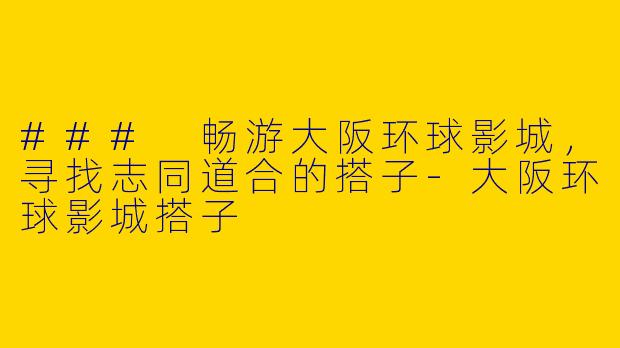 ### 畅游大阪环球影城，寻找志同道合的搭子