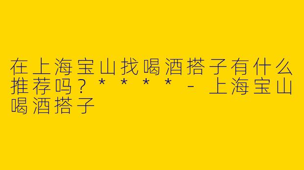 在上海宝山找喝酒搭子有什么推荐吗?****