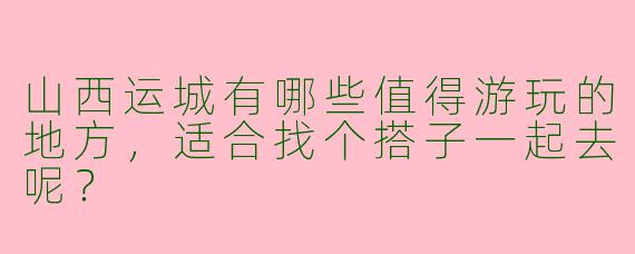 山西运城有哪些值得游玩的地方，适合找个搭子一起去呢？