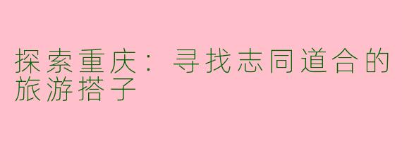 探索重庆：寻找志同道合的旅游搭子