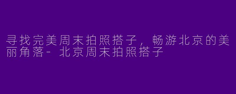 寻找完美周末拍照搭子，畅游北京的美丽角落-北京周末拍照搭子