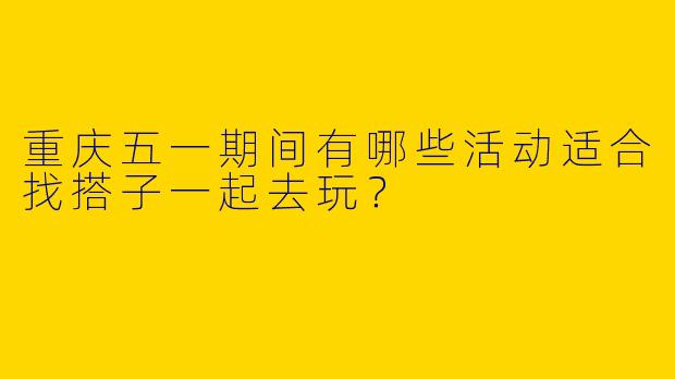 重庆五一期间有哪些活动适合找搭子一起去玩？