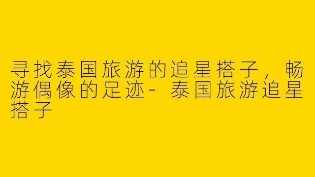 寻找泰国旅游的追星搭子，畅游偶像的足迹-泰国旅游追星搭子