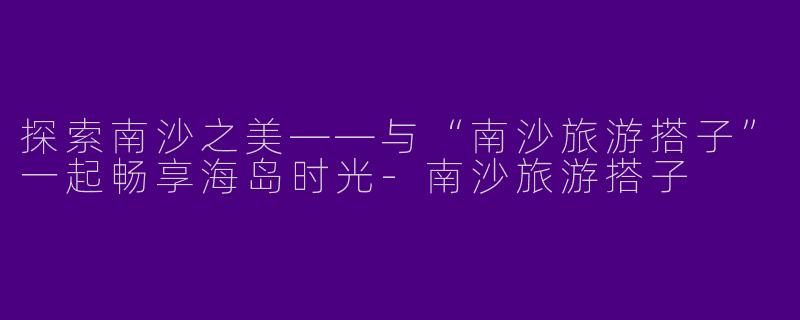 探索南沙之美——与“南沙旅游搭子”一起畅享海岛时光