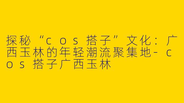 探秘“cos搭子”文化：广西玉林的年轻潮流聚集地-cos搭子广西玉林