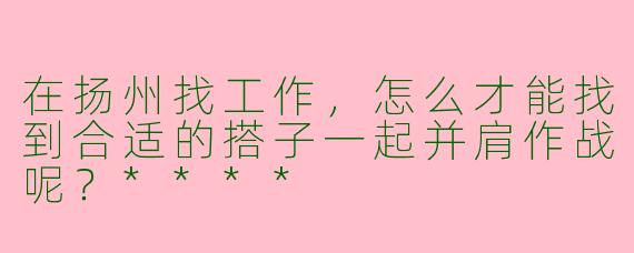 在扬州找工作，怎么才能找到合适的搭子一起并肩作战呢？****