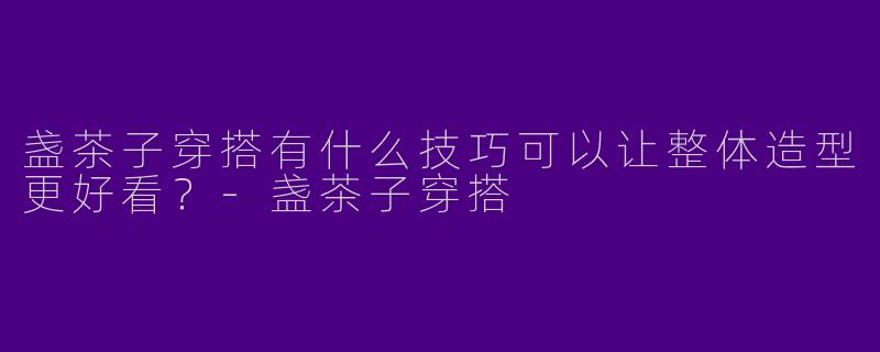 盏茶子穿搭有什么技巧可以让整体造型更好看？