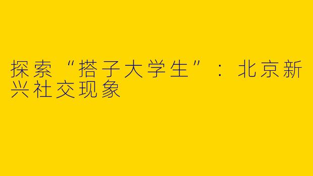 探索“搭子大学生”：北京新兴社交现象