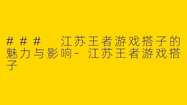 ### 江苏王者游戏搭子的魅力与影响-江苏王者游戏搭子