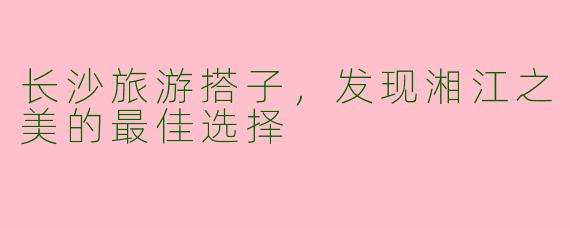 长沙旅游搭子，发现湘江之美的最佳选择