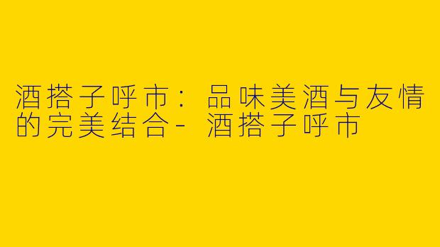 酒搭子呼市：品味美酒与友情的完美结合-酒搭子呼市