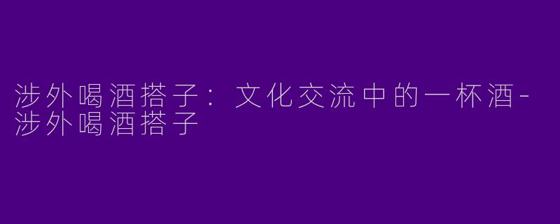 涉外喝酒搭子：文化交流中的一杯酒