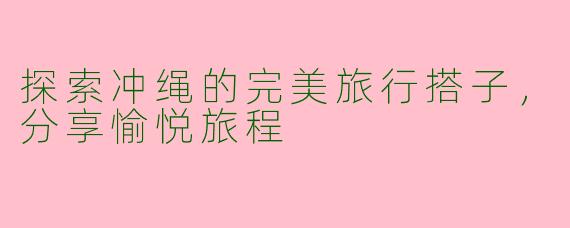 探索冲绳的完美旅行搭子，分享愉悦旅程