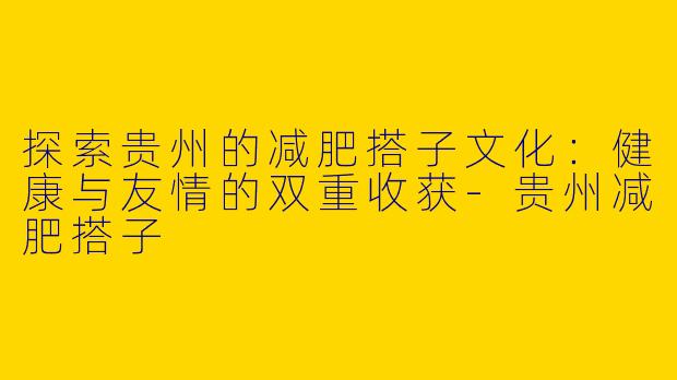 探索贵州的减肥搭子文化：健康与友情的双重收获