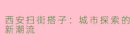 西安扫街搭子：城市探索的新潮流