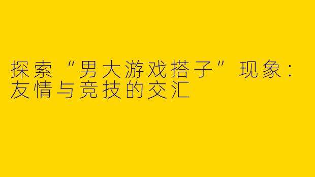 探索“男大游戏搭子”现象：友情与竞技的交汇