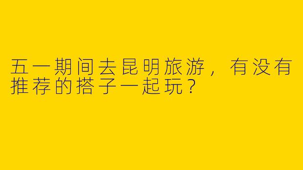 五一期间去昆明旅游,有没有推荐的搭子一起玩?