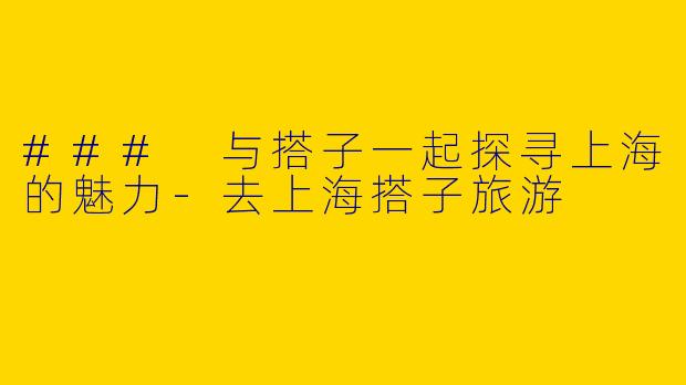 ### 与搭子一起探寻上海的魅力-去上海搭子旅游