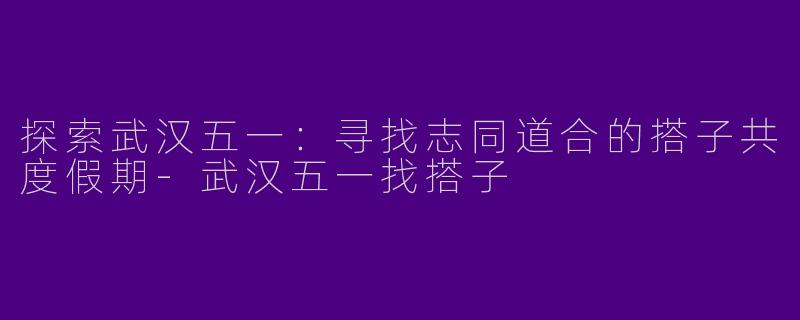 探索武汉五一:寻找志同道合的搭子共度假期