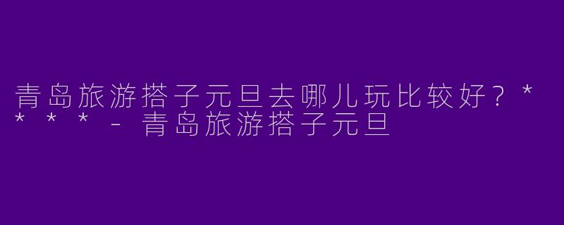 青岛旅游搭子元旦去哪儿玩比较好?****