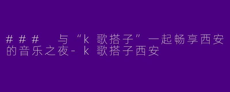 ### 与“k歌搭子”一起畅享西安的音乐之夜-k歌搭子西安