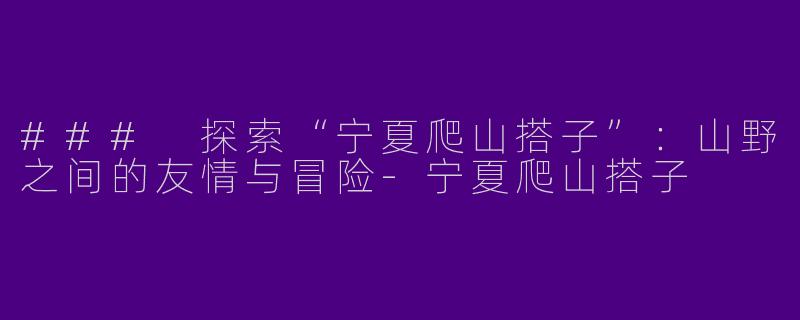 ### 探索“宁夏爬山搭子”：山野之间的友情与冒险-宁夏爬山搭子