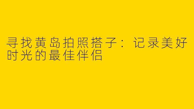 寻找黄岛拍照搭子：记录美好时光的最佳伴侣