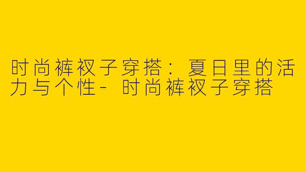 时尚裤衩子穿搭：夏日里的活力与个性-时尚裤衩子穿搭