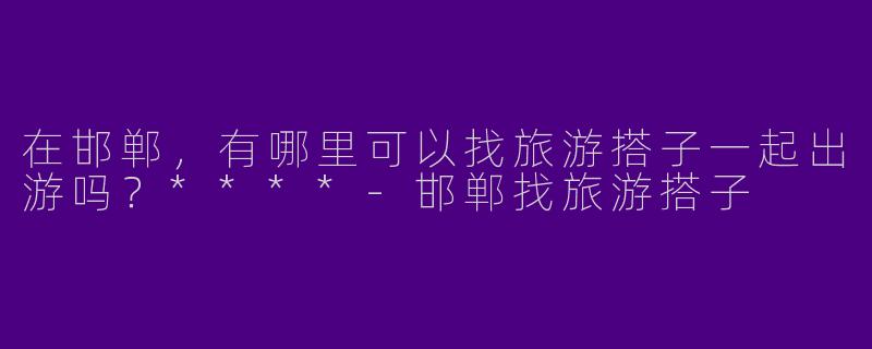 在邯郸，有哪里可以找旅游搭子一起出游吗？****