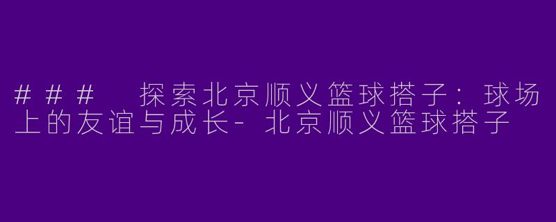 ### 探索北京顺义篮球搭子：球场上的友谊与成长