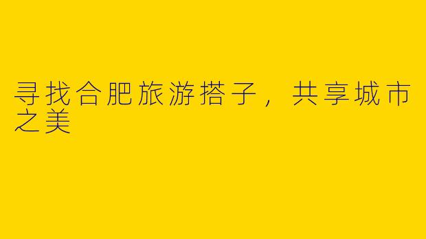 寻找合肥旅游搭子，共享城市之美
