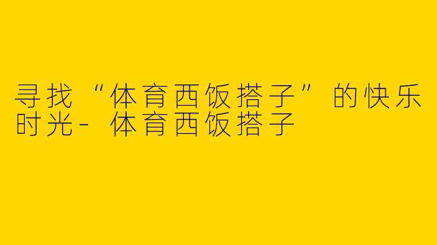 寻找“体育西饭搭子”的快乐时光-体育西饭搭子