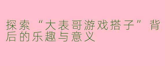 探索“大表哥游戏搭子”背后的乐趣与意义