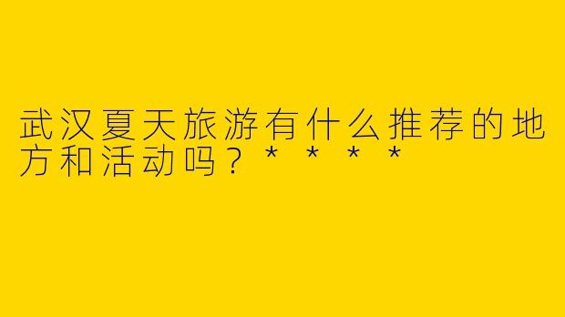 武汉夏天旅游有什么推荐的地方和活动吗？****