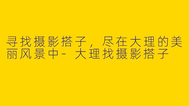寻找摄影搭子,尽在大理的美丽风景中