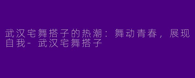 武汉宅舞搭子的热潮：舞动青春，展现自我-武汉宅舞搭子