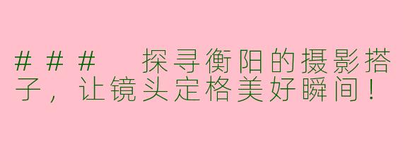 ### 探寻衡阳的摄影搭子,让镜头定格美好瞬间!