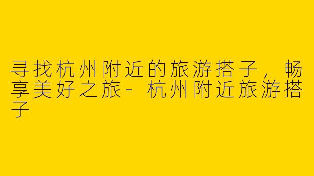 寻找杭州附近的旅游搭子，畅享美好之旅-杭州附近旅游搭子