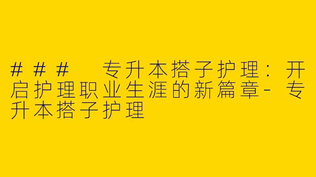 ### 专升本搭子护理：开启护理职业生涯的新篇章-专升本搭子护理