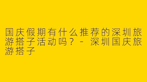 国庆假期有什么推荐的深圳旅游搭子活动吗？-深圳国庆旅游搭子